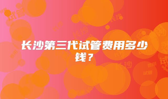 长沙第三代试管费用多少钱？