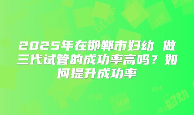 2025年在邯郸市妇幼 做三代试管的成功率高吗？如何提升成功率