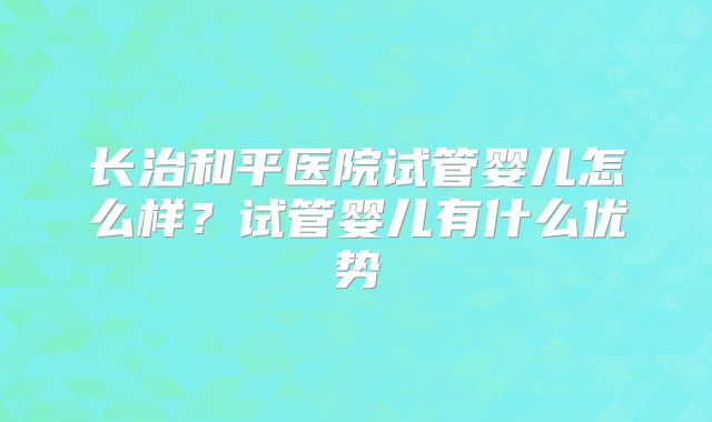 长治和平医院试管婴儿怎么样?试管婴儿有什么优势