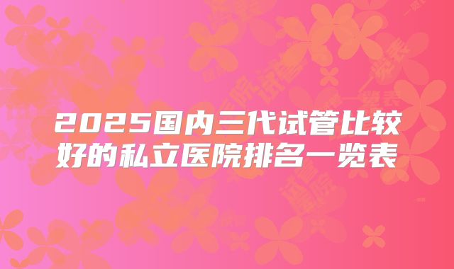 2025国内三代试管比较好的私立医院排名一览表