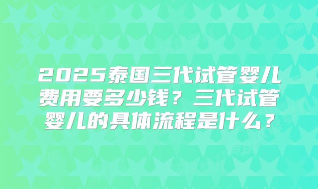 2025泰国三代试管婴儿费用要多少钱?三代试管婴儿的具体流程是什么?