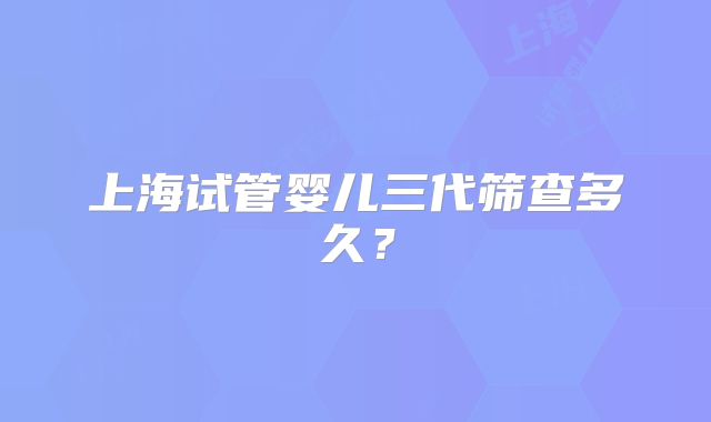 上海试管婴儿三代筛查多久？