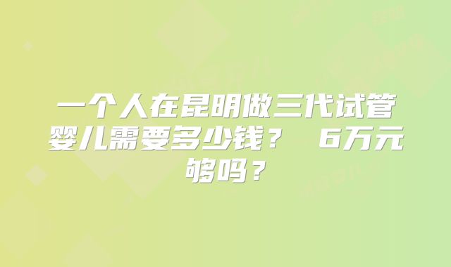 一个人在昆明做三代试管婴儿需要多少钱？ 6万元够吗？