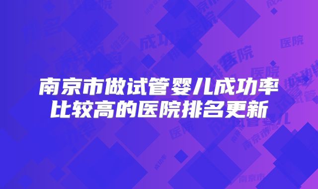 南京市做试管婴儿成功率比较高的医院排名更新