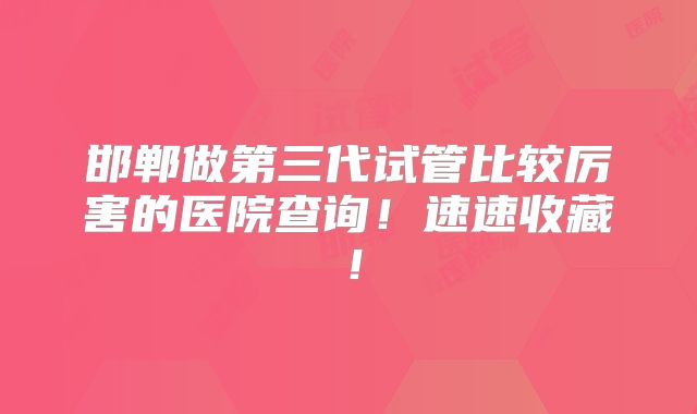 邯郸做第三代试管比较厉害的医院查询！速速收藏！