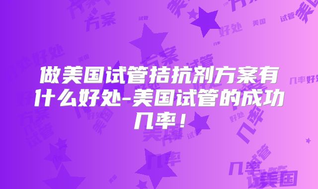 做美国试管拮抗剂方案有什么好处-美国试管的成功几率！