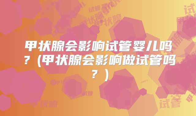 甲状腺会影响试管婴儿吗？(甲状腺会影响做试管吗？)