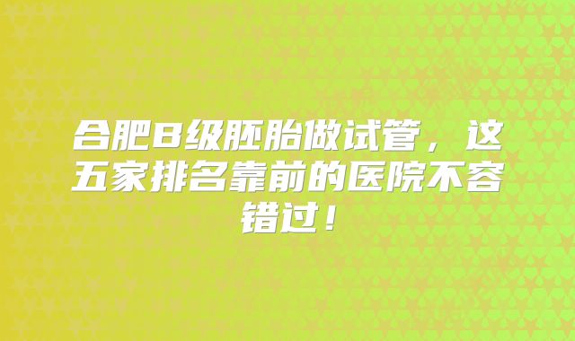 合肥B级胚胎做试管,这五家排名靠前的医院不容错过!