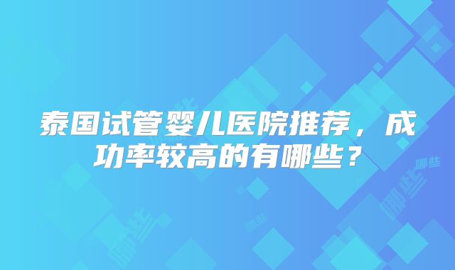 泰国试管婴儿医院推荐,成功率较高的有哪些?