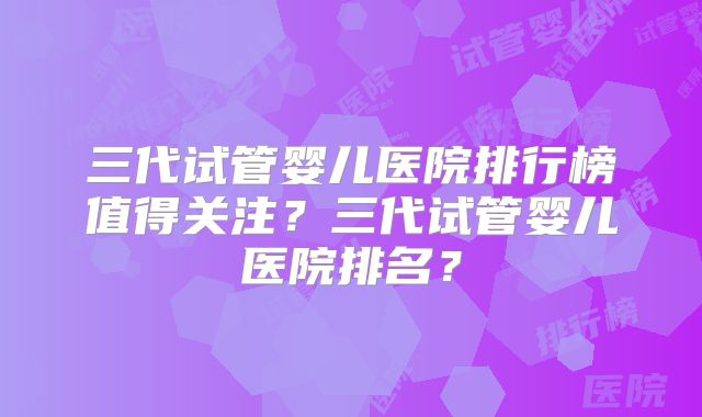 三代试管婴儿医院排行榜值得关注？三代试管婴儿医院排名？