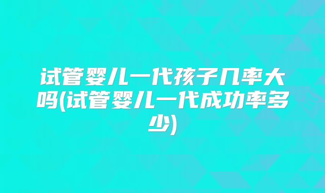 试管婴儿一代孩子几率大吗(试管婴儿一代成功率多少)