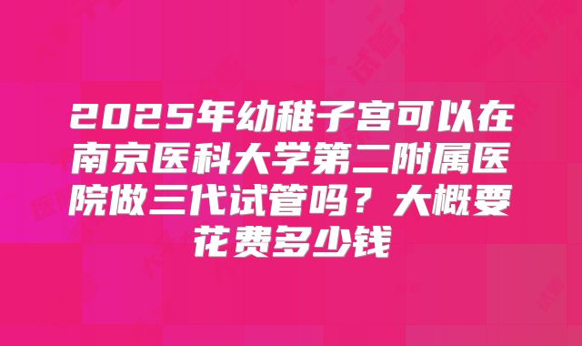 2025年幼稚子宫可以在南京医科大学第二附属医院做三代试管吗？大概要花费多少钱