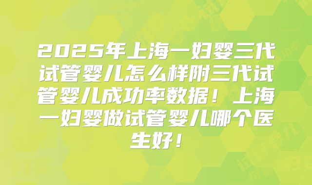 2025年上海一妇婴三代试管婴儿怎么样附三代试管婴儿成功率数据！上海一妇婴做试管婴儿哪个医生好！
