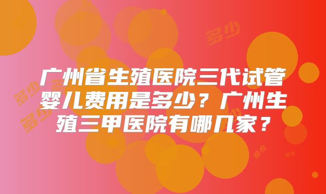 广州省生殖医院三代试管婴儿费用是多少?广州生殖三甲医院有哪几家?