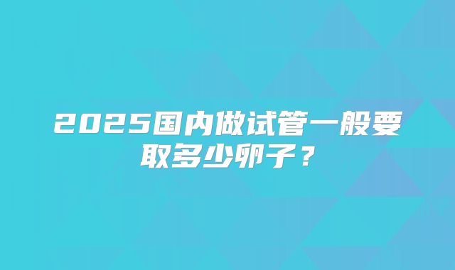 2025国内做试管一般要取多少卵子?