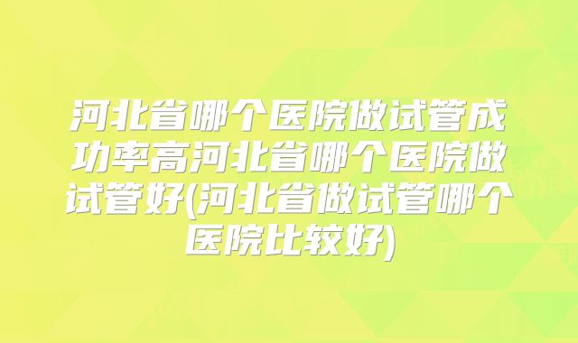 河北省哪个医院做试管成功率高河北省哪个医院做试管好(河北省做试管哪个医院比较好)