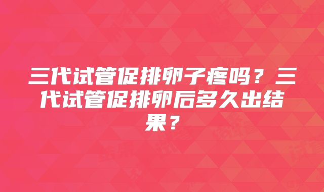 三代试管促排卵子疼吗?三代试管促排卵后多久出结果?