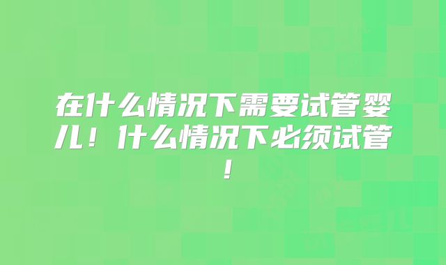 在什么情况下需要试管婴儿！什么情况下必须试管！