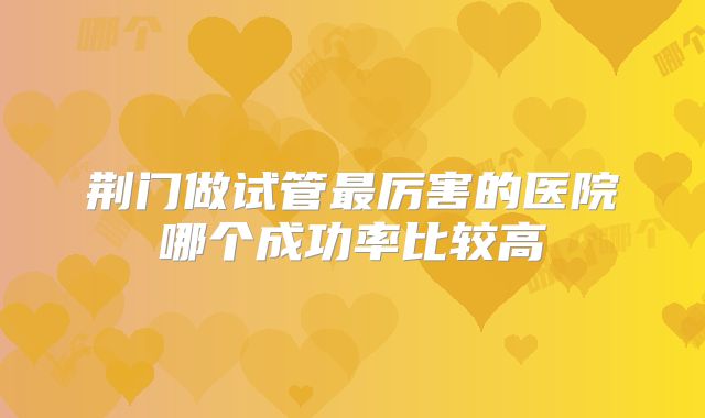 荆门做试管最厉害的医院哪个成功率比较高