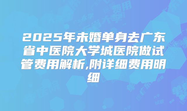 2025年未婚单身去广东省中医院大学城医院做试管费用解析,附详细费用明细