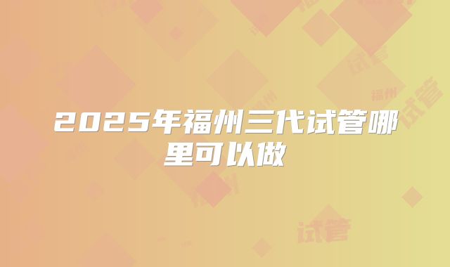 2025年福州三代试管哪里可以做