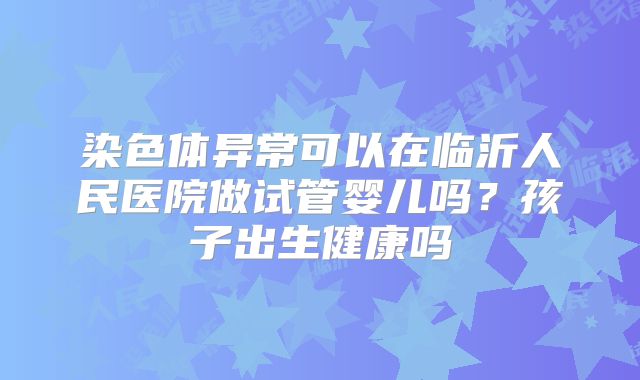 染色体异常可以在临沂人民医院做试管婴儿吗？孩子出生健康吗