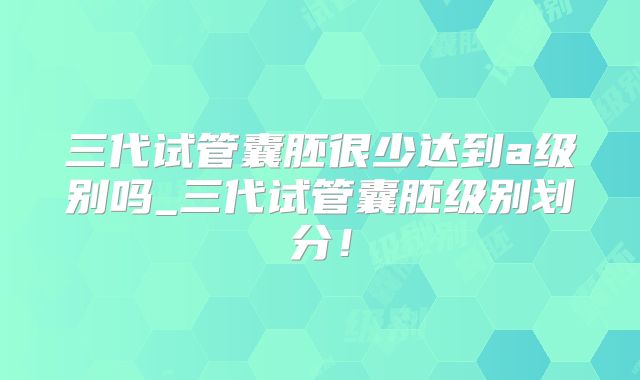 三代试管囊胚很少达到a级别吗_三代试管囊胚级别划分!