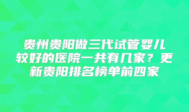 贵州贵阳做三代试管婴儿较好的医院一共有几家?更新贵阳排名榜单前四家