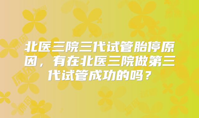 北医三院三代试管胎停原因，有在北医三院做第三代试管成功的吗？