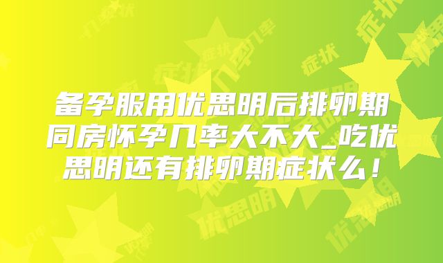 备孕服用优思明后排卵期同房怀孕几率大不大_吃优思明还有排卵期症状么！