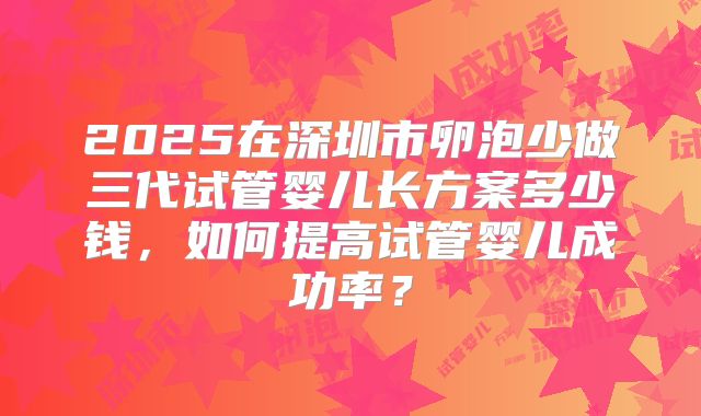 2025在深圳市卵泡少做三代试管婴儿长方案多少钱，如何提高试管婴儿成功率？
