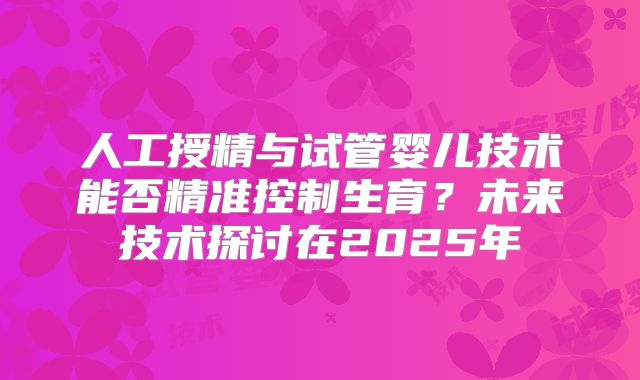人工授精与试管婴儿技术能否精准控制生育？未来技术探讨在2025年