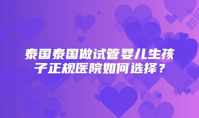 泰国泰国做试管婴儿生孩子正规医院如何选择？
