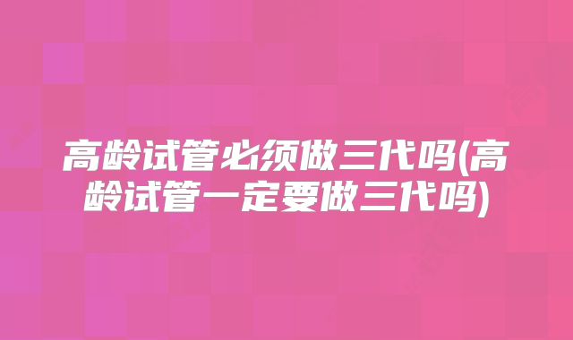 高龄试管必须做三代吗(高龄试管一定要做三代吗)