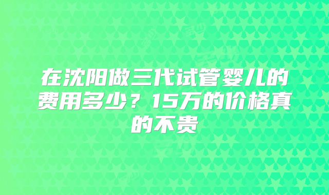 在沈阳做三代试管婴儿的费用多少?15万的价格真的不贵