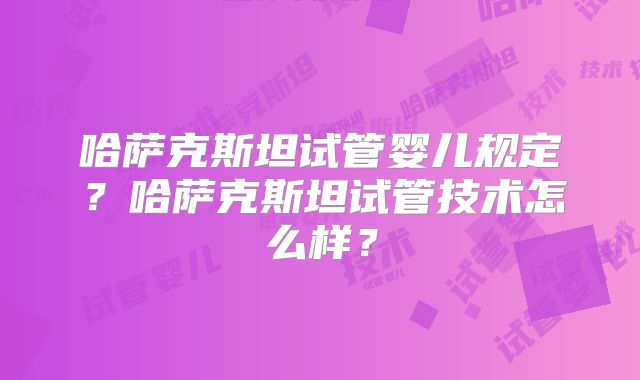 哈萨克斯坦试管婴儿规定？哈萨克斯坦试管技术怎么样？