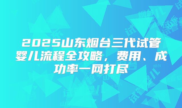 2025山东烟台三代试管婴儿流程全攻略，费用、成功率一网打尽