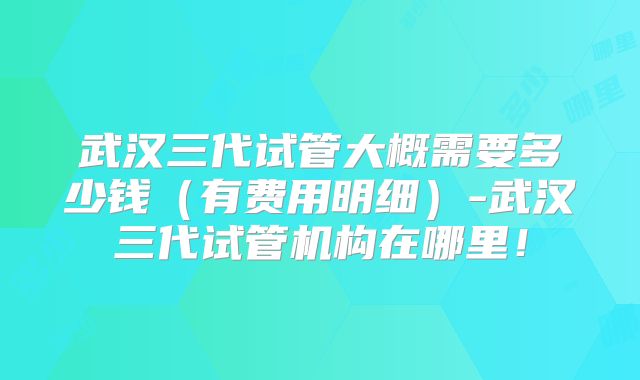 武汉三代试管大概需要多少钱（有费用明细）-武汉三代试管机构在哪里！