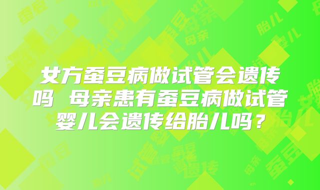 女方蚕豆病做试管会遗传吗 母亲患有蚕豆病做试管婴儿会遗传给胎儿吗?