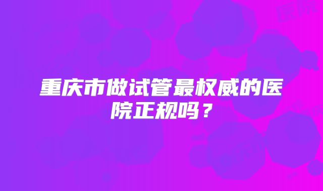 重庆市做试管最权威的医院正规吗?