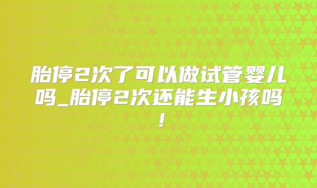 胎停2次了可以做试管婴儿吗_胎停2次还能生小孩吗！