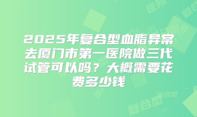 2025年复合型血脂异常去厦门市第一医院做三代试管可以吗?大概需要花费多少钱