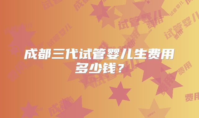 成都三代试管婴儿生费用多少钱？