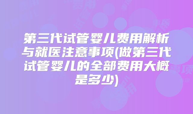 第三代试管婴儿费用解析与就医注意事项(做第三代试管婴儿的全部费用大概是多少)
