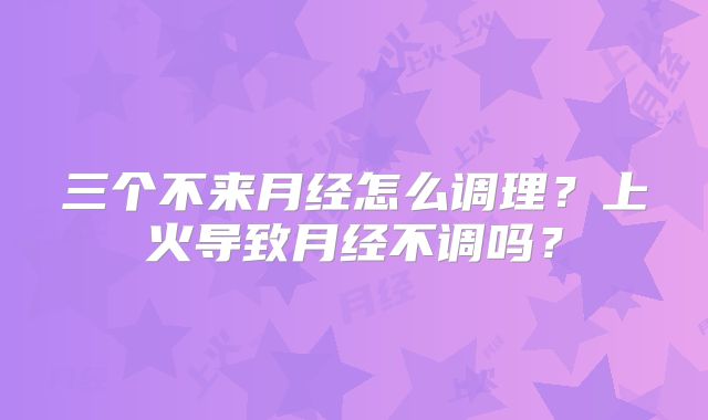 三个不来月经怎么调理?上火导致月经不调吗?