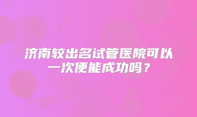济南较出名试管医院可以一次便能成功吗？