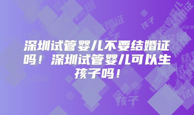 深圳试管婴儿不要结婚证吗！深圳试管婴儿可以生孩子吗！