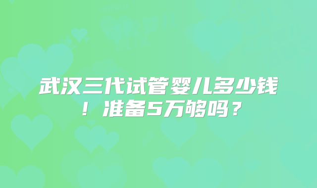 武汉三代试管婴儿多少钱!准备5万够吗?
