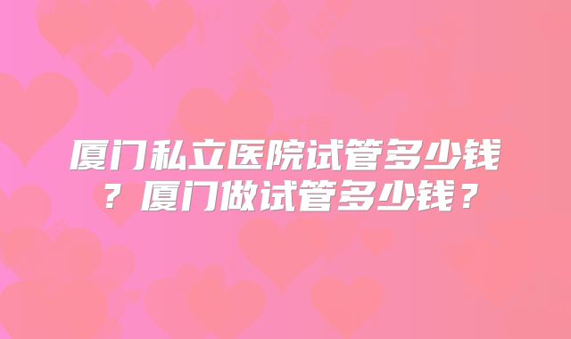 厦门私立医院试管多少钱？厦门做试管多少钱？