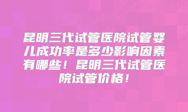 昆明三代试管医院试管婴儿成功率是多少影响因素有哪些!昆明三代试管医院试管价格!